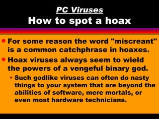 PC Viruses
         How to spot a hoax
q For some reason the word "miscreant"
  is a common catchphrase in hoaxes.
q Hoax viruses always seem to wield
  the powers of a vengeful binary god.
    • Such godlike viruses can often do nasty
      things to your system that are beyond the
      abilities of software, mere mortals, or
      even most hardware technicians.
 