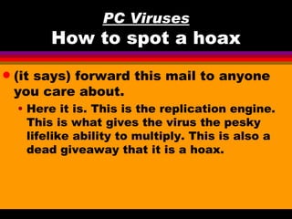 PC Viruses
          How to spot a hoax
q   (it says) forward this mail to anyone
    you care about.
    • Here it is. This is the replication engine.
      This is what gives the virus the pesky
      lifelike ability to multiply. This is also a
      dead giveaway that it is a hoax.
 