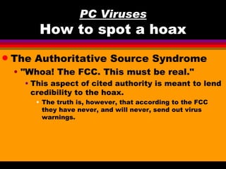 PC Viruses
         How to spot a hoax
q   The Authoritative Source Syndrome
    • "Whoa! The FCC. This must be real."
      • This aspect of cited authority is meant to lend
        credibility to the hoax.
        • The truth is, however, that according to the FCC
          they have never, and will never, send out virus
          warnings.
 