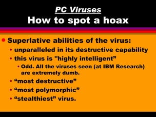 PC Viruses
         How to spot a hoax
q   Superlative abilities of the virus:
    • unparalleled in its destructive capability
    • this virus is "highly intelligent”
      • Odd. All the viruses seen (at IBM Research)
        are extremely dumb.
    • “most destructive”
    • “most polymorphic”
    • “stealthiest” virus.
 