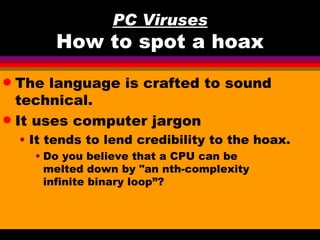 PC Viruses
         How to spot a hoax
q The language is crafted to sound
  technical.
q It uses computer jargon

    • It tends to lend credibility to the hoax.
      • Do you believe that a CPU can be
        melted down by "an nth-complexity
        infinite binary loop”?
 