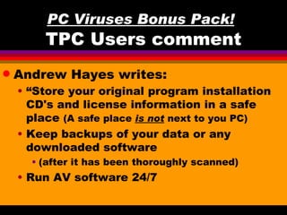 PC Viruses Bonus Pack!
        TPC Users comment
q   Andrew Hayes writes:
    • “Store your original program installation
      CD's and license information in a safe
      place (A safe place is not next to you PC)
    • Keep backups of your data or any
      downloaded software
      • (after it has been thoroughly scanned)
    • Run AV software 24/7
 