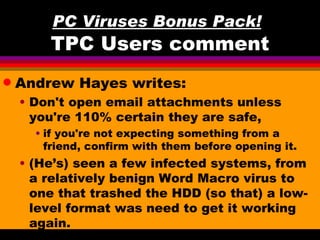 PC Viruses Bonus Pack!
        TPC Users comment
q   Andrew Hayes writes:
    • Don't open email attachments unless
      you're 110% certain they are safe,
      • if you're not expecting something from a
        friend, confirm with them before opening it.
    • (He’s) seen a few infected systems, from
      a relatively benign Word Macro virus to
      one that trashed the HDD (so that) a low-
      level format was need to get it working
      again.
 