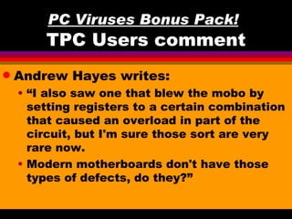 PC Viruses Bonus Pack!
        TPC Users comment
q   Andrew Hayes writes:
    • “I also saw one that blew the mobo by
      setting registers to a certain combination
      that caused an overload in part of the
      circuit, but I'm sure those sort are very
      rare now.
    • Modern motherboards don't have those
      types of defects, do they?”
 