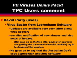 PC Viruses Bonus Pack!
        TPC Users comment
q   David Parry (uses)
    • Virus Buster from Leprechaun Software
      • Updates are available very soon after a new
        virus appears
      • e-mailed notification of new viruses and also
        news of hoaxes.
        • (He) gave up on McAfee after paying for upgrades
          and getting the runaround when (he couldn’t) log in
          to download the goodies.
      • He goes on to say that the Australian Gov’t
        uses Leprechaun antivirus software
 