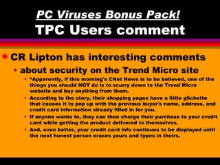 PC Viruses Bonus Pack!
          TPC Users comment
q   CR Lipton has interesting comments
    • about security on the Trend Micro site
      • “Apparently, if this morning's CNet News is to be believed, one of the
        things you should NOT do is to scurry down to the Trend Micro
        website and buy anything from them.
      • According to the story, their shopping pages have a little glichette
        that causes it to pop up with the previous buyer's name, address, and
        credit card information already filled in for you.
      • If anyone wants to, they can then charge their purchase to your credit
        card while getting the product delivered to themselves.
      • And, even better, your credit card info continues to be displayed until
        the next honest person erases yours and types in theirs.
 