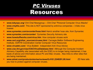 PC Viruses
                             Resources
q   www.tokyopc.org/ Chit Chat Newsgroup -- Chit Chat “Personal Computer Virus Attacks”
q   www.vmyths.com/ This site is NOT sponsored by antivirus companies – it lists virus
    hoaxes
q   www.symantec.com/avcenter/hoax.html Here’s another hoax site, from Symantec
q   www.symantec.com/avcenter/ Symantec Security Advisory site
q   www.howstuffworks.com/virus.htm How computer viruses work
q   www.cert.org/other_sources/viruses.html Carnegie Mellon Software Engineering
    Institute, CERT® Coordination Center Computer Virus Resources
q   www.virusbtn.com/ Virus Bulletin Independent Anti Virus Advice
q   www.ciac.llnl.gov/ciac/CIACVirusDatabase.html Although the Computer Incident
    Advisory Capability site (associated with the DOE) is no longer being maintained, it has
    loads of advice and information about PC and Mac viruses. Also links to other sites that
    are being maintained.
q   www.zdnet.com/products/stories/reviews/0,4161,2248291,00.html                 ZD Nets tells
    you how to protect against computer viruses.
 