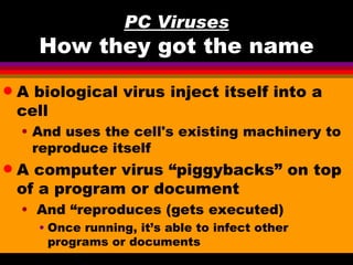 PC Viruses
      How they got the name
q   A biological virus inject itself into a
    cell
    • And uses the cell's existing machinery to
      reproduce itself
q   A computer virus “piggybacks” on top
    of a program or document
    • And “reproduces (gets executed)
      • Once running, it’s able to infect other
        programs or documents
 