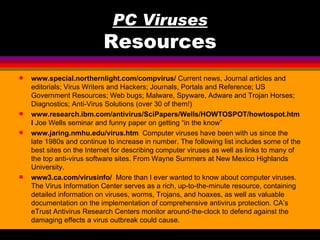 PC Viruses
                           Resources
q   www.special.northernlight.com/compvirus/ Current news, Journal articles and
    editorials; Virus Writers and Hackers; Journals, Portals and Reference; US
    Government Resources; Web bugs; Malware, Spyware, Adware and Trojan Horses;
    Diagnostics; Anti-Virus Solutions (over 30 of them!)
q   www.research.ibm.com/antivirus/SciPapers/Wells/HOWTOSPOT/howtospot.htm
    l Joe Wells seminar and funny paper on getting “in the know”
q   www.jaring.nmhu.edu/virus.htm Computer viruses have been with us since the
    late 1980s and continue to increase in number. The following list includes some of the
    best sites on the Internet for describing computer viruses as well as links to many of
    the top anti-virus software sites. From Wayne Summers at New Mexico Highlands
    University.
q   www3.ca.com/virusinfo/ More than I ever wanted to know about computer viruses.
    The Virus Information Center serves as a rich, up-to-the-minute resource, containing
    detailed information on viruses, worms, Trojans, and hoaxes, as well as valuable
    documentation on the implementation of comprehensive antivirus protection. CA’s
    eTrust Antivirus Research Centers monitor around-the-clock to defend against the
    damaging effects a virus outbreak could cause.
 