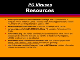 PC Viruses
                          Resources
q   www.sophos.com/virusinfo/whitepapers/videmys.html An introduction to
    computer viruses written by Carole Theriault, carole.theriault@sophos.com, Sophos
    Plc, Oxford, UK and first published in: October 1999
q   www.cknow.com/vtutor/index.htm Computer Knowledge Virus Tutorial
q   www.pcmag.com/article2/0,4149,6276,00.asp PC Magazine Personal Antivirus
    Article
q   www.wildlist.org/ The world's premier source of information on which viruses are
    spreading In the Wild. But don't take our word for it. Read what PC Magazine,
    MSNBC an others have to say about us
q   www.research.ibm.com/antivirus/SciPapers.htm With scientific papers titled,
    Where There’s Smoke, There’s Mirrors, how can you go wrong?
q   http://vil.mcafee.com/dispVirus.asp?virus_k=99728McAfee detailed information
    on latest virus released into the Wild.
 