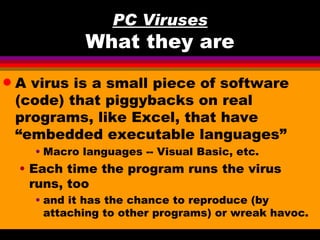 PC Viruses
              What they are
q   A virus is a small piece of software
    (code) that piggybacks on real
    programs, like Excel, that have
    “embedded executable languages”
      • Macro languages -- Visual Basic, etc.
    • Each time the program runs the virus
      runs, too
      • and it has the chance to reproduce (by
        attaching to other programs) or wreak havoc.
 