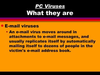 PC Viruses
              What they are
q   E-mail viruses
    • An e-mail virus moves around in
      attachments to e-mail messages, and
      usually replicates itself by automatically
      mailing itself to dozens of people in the
      victim's e-mail address book.
 