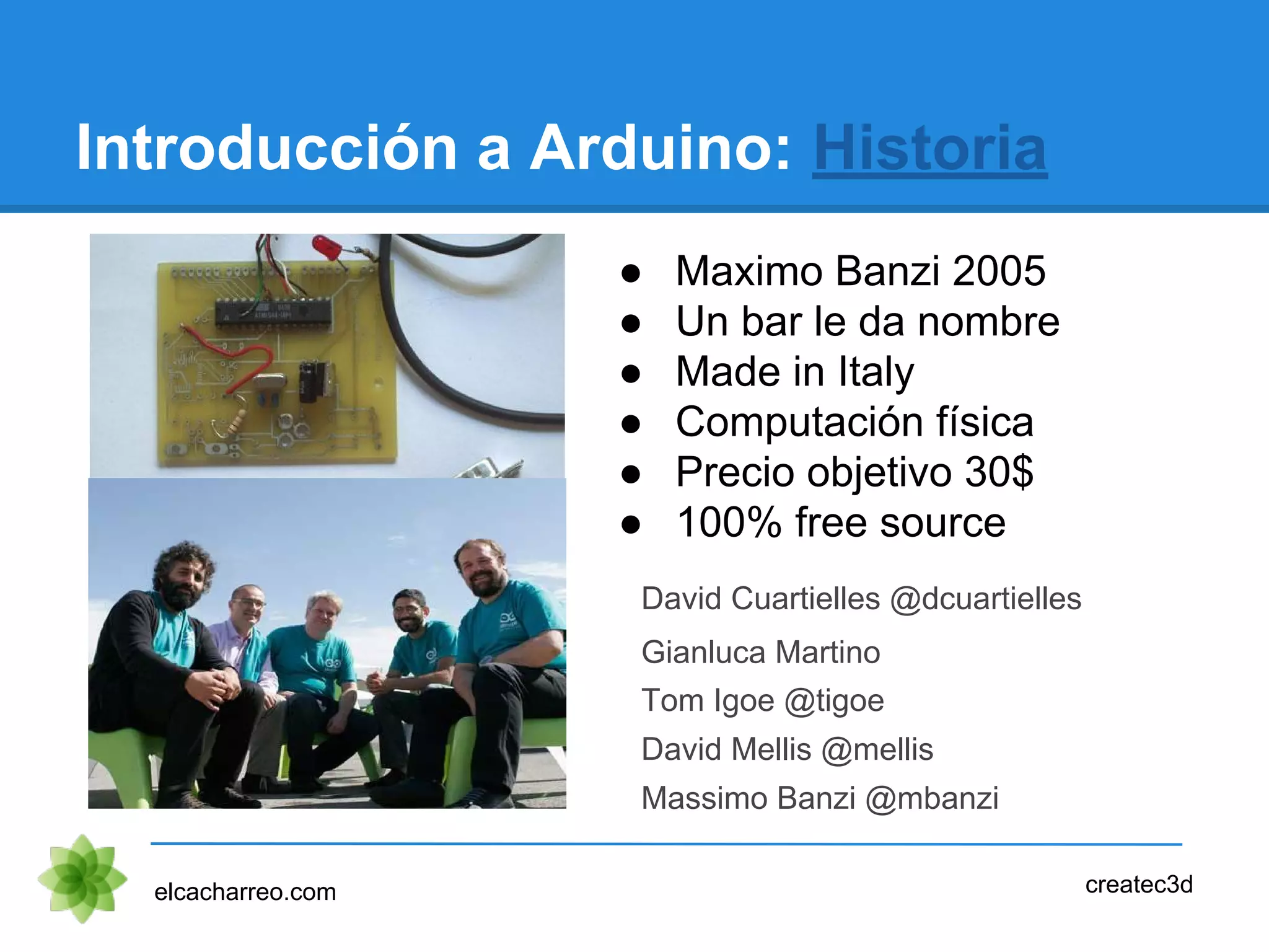 ● Maximo Banzi 2005
● Un bar le da nombre
● Made in Italy
● Computación física
● Precio objetivo 30$
● 100% free source
Introducción a Arduino: Historia
elcacharreo.com createc3d
David Cuartielles @dcuartielles
Gianluca Martino
Tom Igoe @tigoe
David Mellis @mellis
Massimo Banzi @mbanzi
 