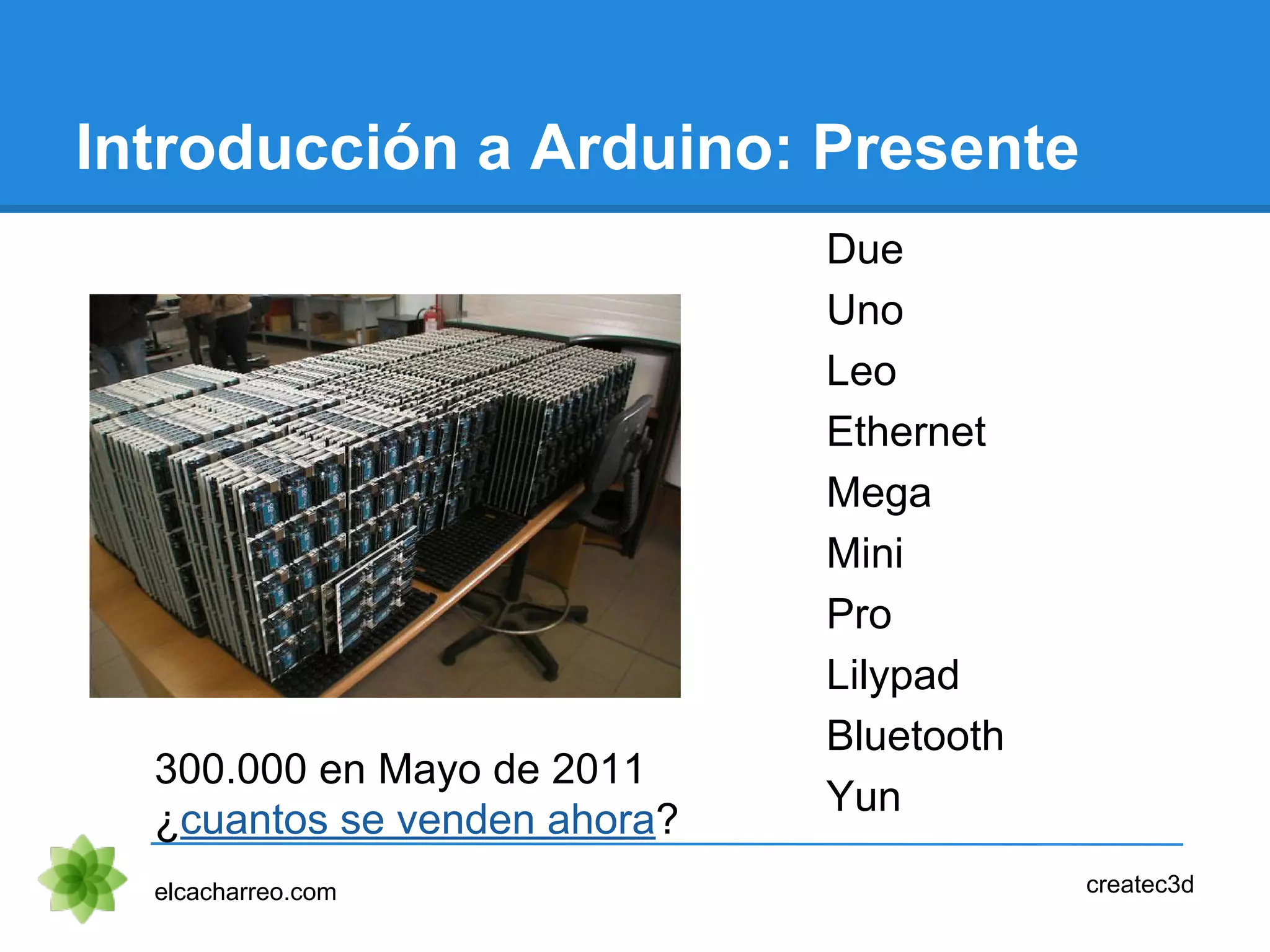 Introducción a Arduino: Presente
Due
Uno
Leo
Ethernet
Mega
Mini
Pro
Lilypad
Bluetooth
Yun
elcacharreo.com createc3d
300.000 en Mayo de 2011
¿cuantos se venden ahora?
 