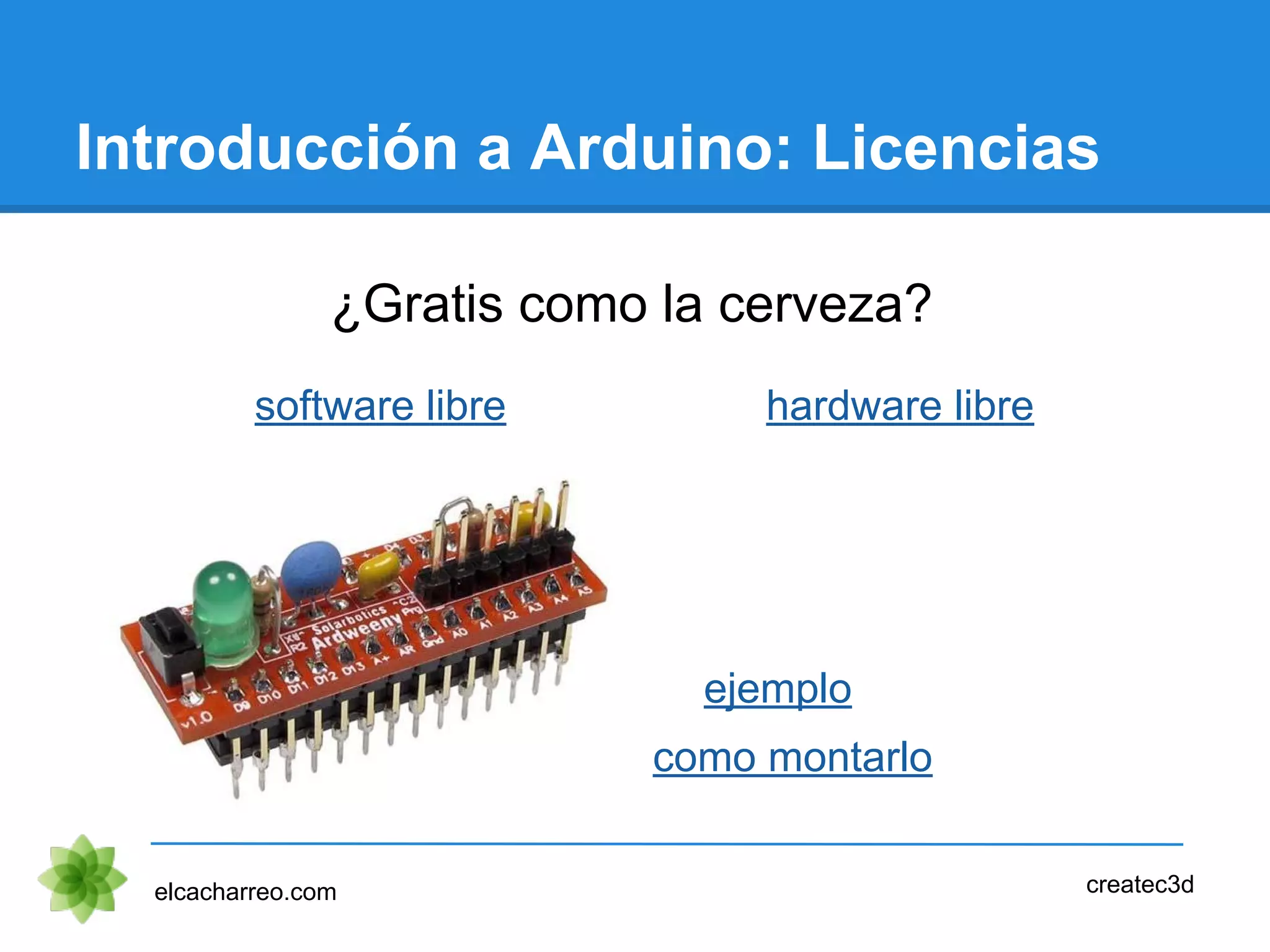 Introducción a Arduino: Licencias
¿Gratis como la cerveza?
elcacharreo.com createc3d
software libre hardware libre
ejemplo
como montarlo
 