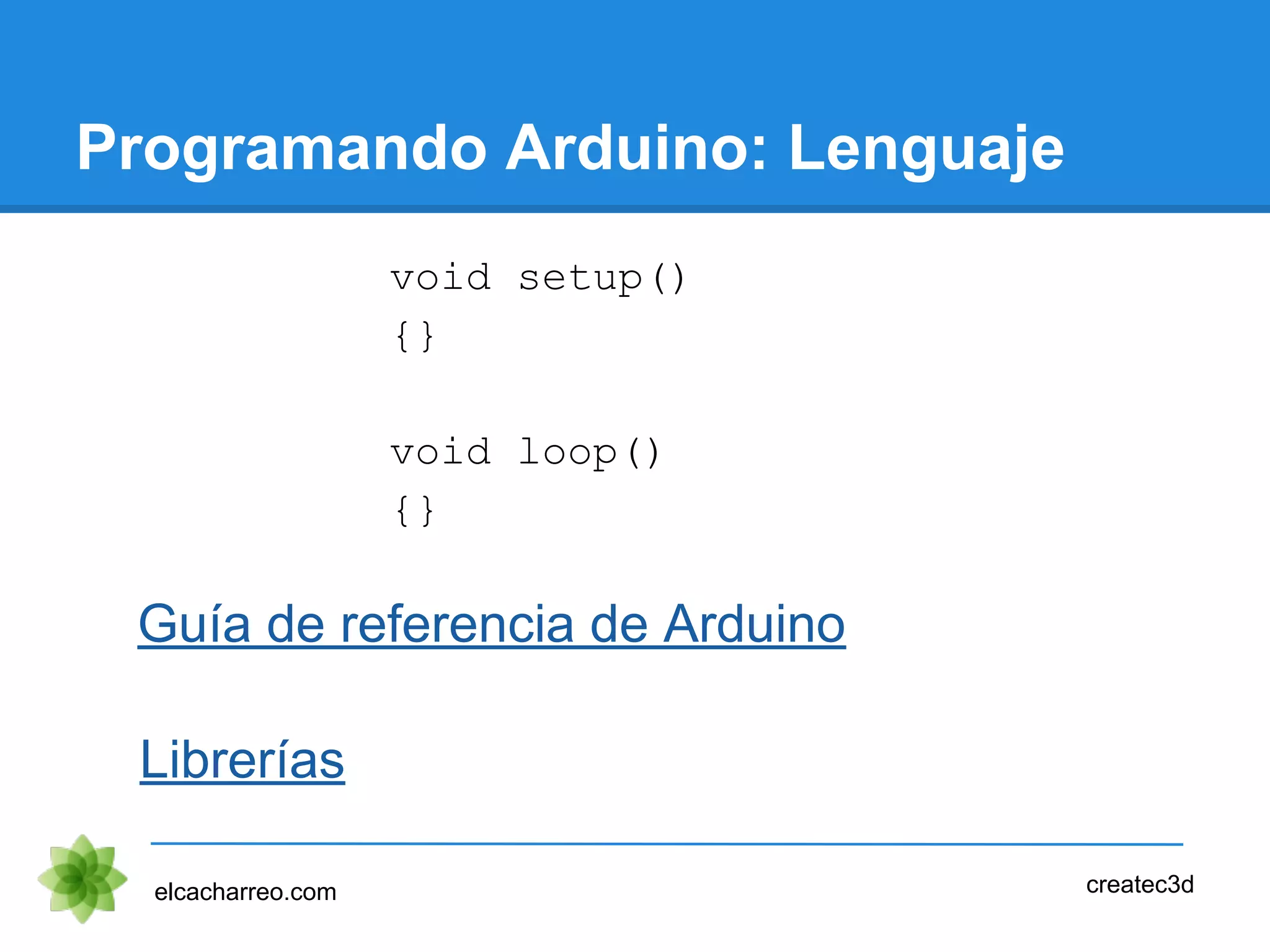 Programando Arduino: Lenguaje
elcacharreo.com createc3d
Guía de referencia de Arduino
void setup()
{}
void loop()
{}
Librerías
 