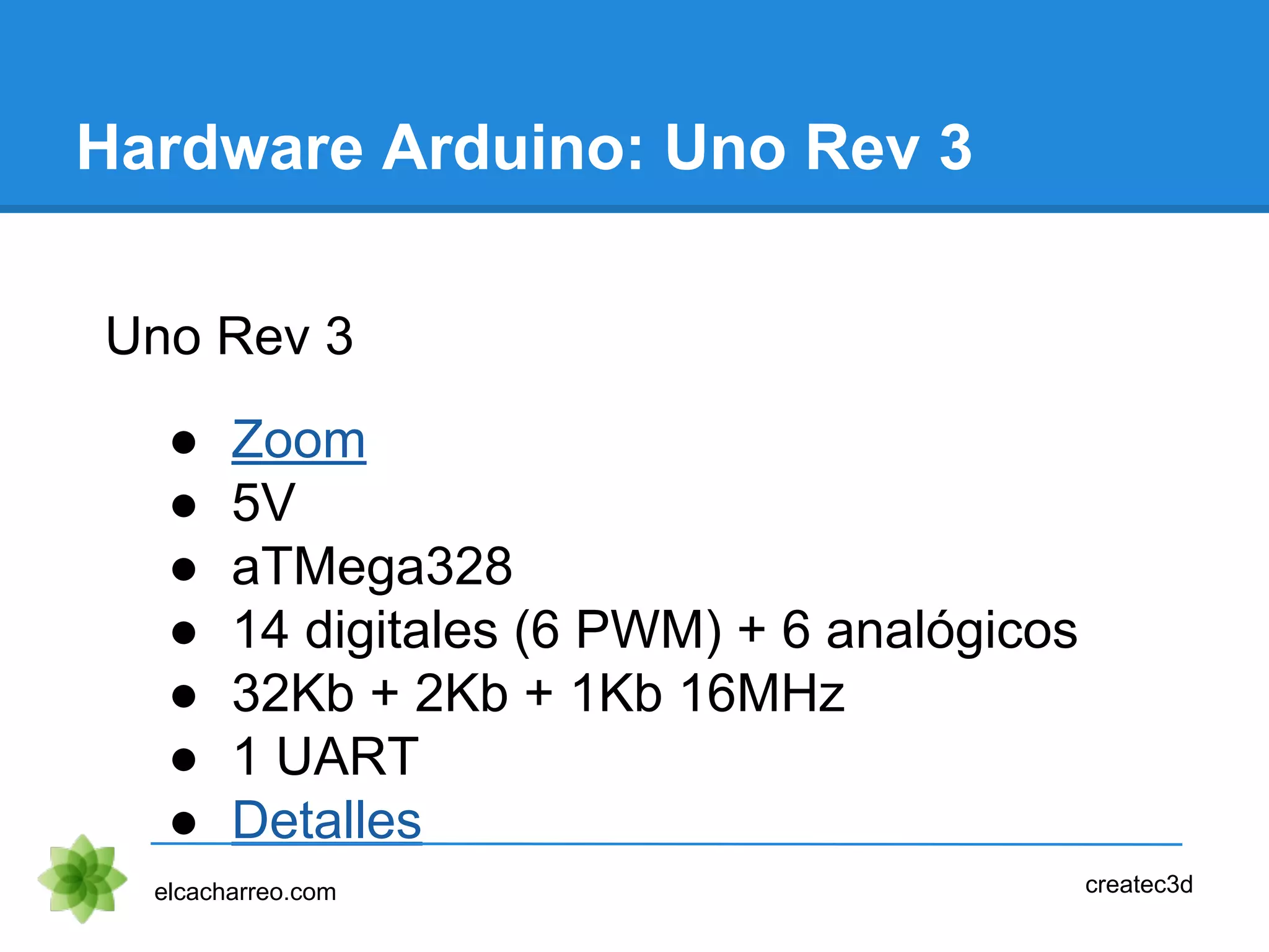 Hardware Arduino: Uno Rev 3
Uno Rev 3
● Zoom
● 5V
● aTMega328
● 14 digitales (6 PWM) + 6 analógicos
● 32Kb + 2Kb + 1Kb 16MHz
● 1 UART
● Detalles
elcacharreo.com createc3d
 