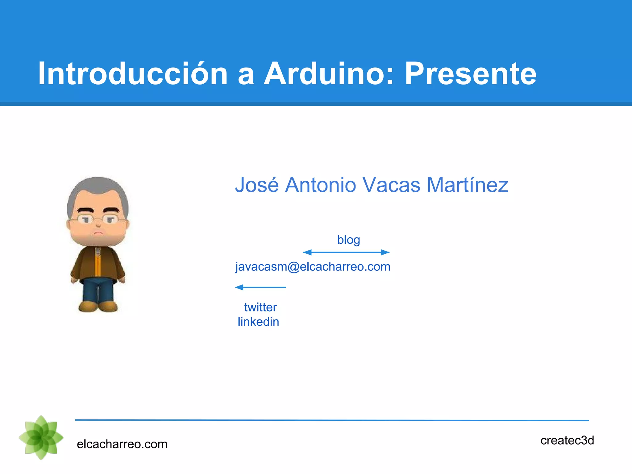 Introducción a Arduino: Presente
elcacharreo.com createc3d
javacasm@elcacharreo.com
twitter
linkedin
blog
José Antonio Vacas Martínez
 