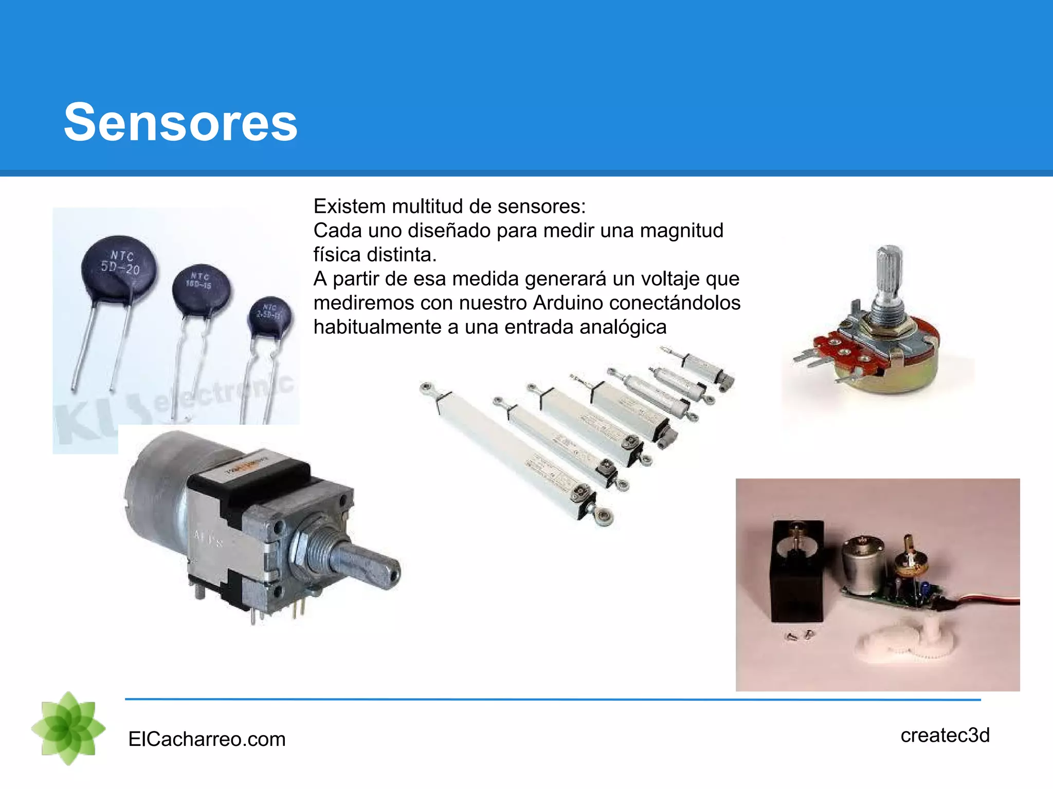 Sensores
ElCacharreo.com createc3d
Existem multitud de sensores:
Cada uno diseñado para medir una magnitud
física distinta.
A partir de esa medida generará un voltaje que
mediremos con nuestro Arduino conectándolos
habitualmente a una entrada analógica
 