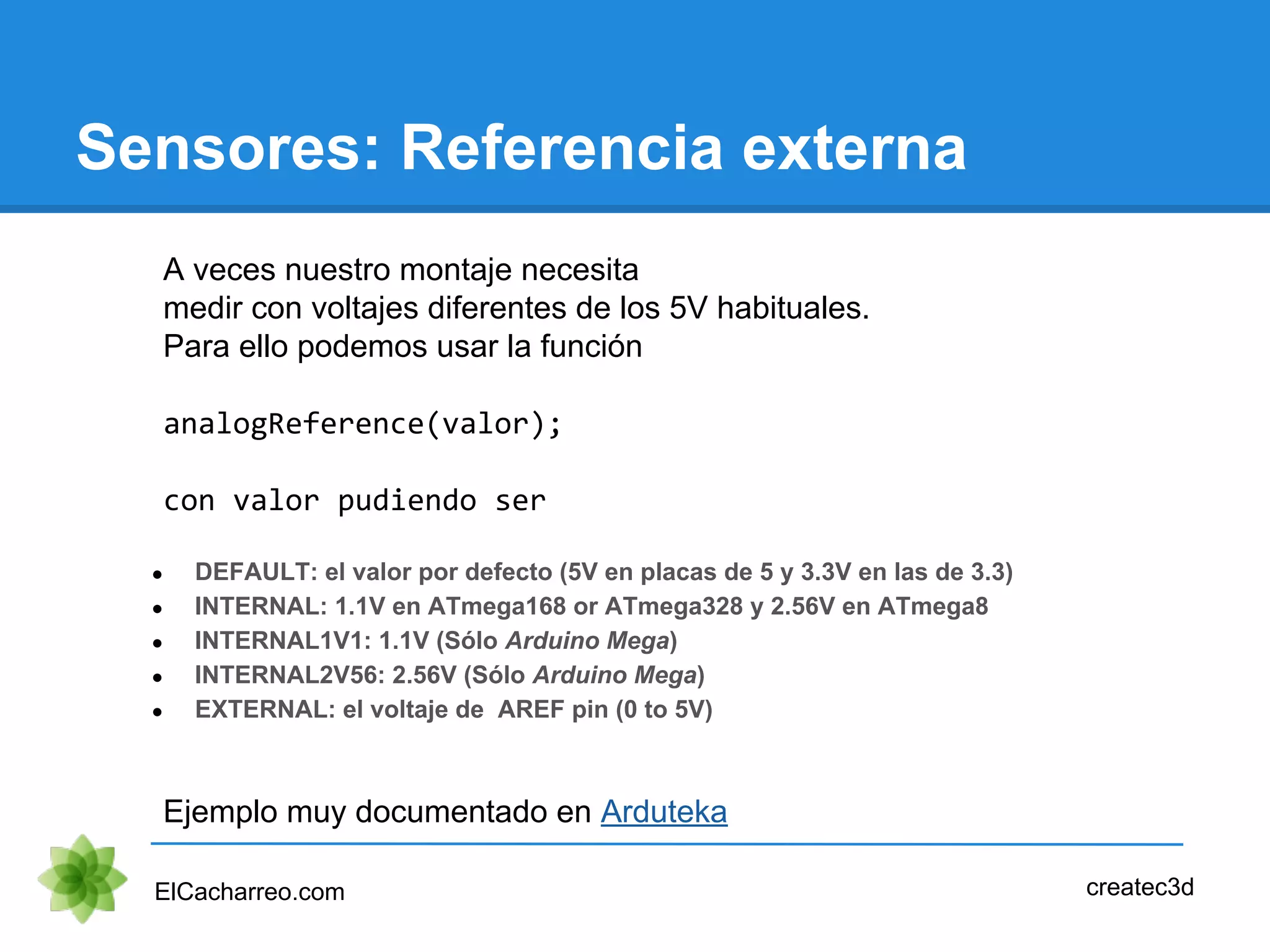 Sensores: Referencia externa
ElCacharreo.com
A veces nuestro montaje necesita
medir con voltajes diferentes de los 5V habituales.
Para ello podemos usar la función
analogReference(valor);
con valor pudiendo ser
● DEFAULT: el valor por defecto (5V en placas de 5 y 3.3V en las de 3.3)
● INTERNAL: 1.1V en ATmega168 or ATmega328 y 2.56V en ATmega8
● INTERNAL1V1: 1.1V (Sólo Arduino Mega)
● INTERNAL2V56: 2.56V (Sólo Arduino Mega)
● EXTERNAL: el voltaje de AREF pin (0 to 5V)
Ejemplo muy documentado en Arduteka
createc3d
 