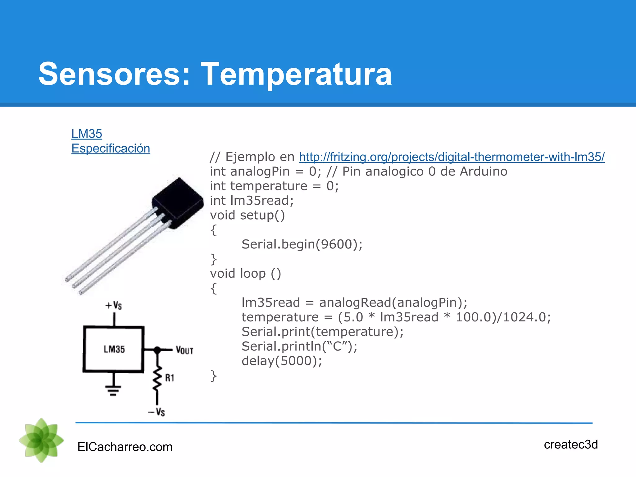 Sensores: Temperatura
ElCacharreo.com createc3d
LM35
Especificación
// Ejemplo en http://fritzing.org/projects/digital-thermometer-with-lm35/
int analogPin = 0; // Pin analogico 0 de Arduino
int temperature = 0;
int lm35read;
void setup()
{
Serial.begin(9600);
}
void loop ()
{
lm35read = analogRead(analogPin);
temperature = (5.0 * lm35read * 100.0)/1024.0;
Serial.print(temperature);
Serial.println(“C”);
delay(5000);
}
 