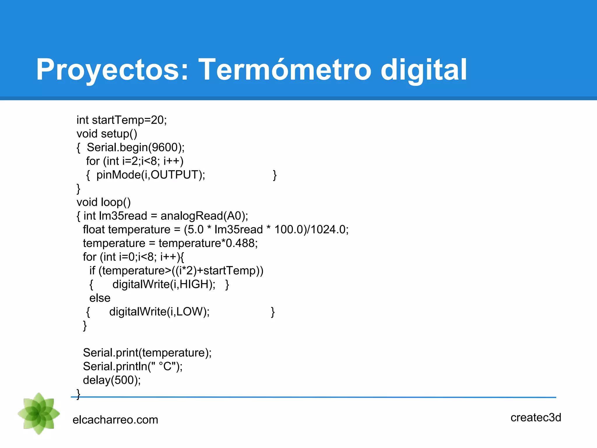 Proyectos: Termómetro digital
elcacharreo.com createc3d
int startTemp=20;
void setup()
{ Serial.begin(9600);
for (int i=2;i<8; i++)
{ pinMode(i,OUTPUT); }
}
void loop()
{ int lm35read = analogRead(A0);
float temperature = (5.0 * lm35read * 100.0)/1024.0;
temperature = temperature*0.488;
for (int i=0;i<8; i++){
if (temperature>((i*2)+startTemp))
{ digitalWrite(i,HIGH); }
else
{ digitalWrite(i,LOW); }
}
Serial.print(temperature);
Serial.println(" °C");
delay(500);
}
 