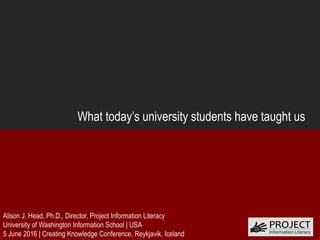 What today’s university students have taught us
Alison J. Head, Ph.D., Director, Project Information Literacy
University of Washington Information School | USA
5 June 2016 | Creating Knowledge Conference, Reykjavik, Iceland
 