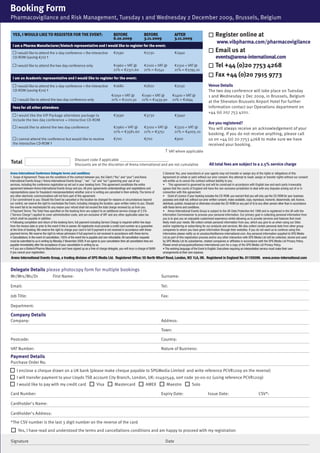 Booking Form
Pharmacovigilance and Risk Management, Tuesday 1 and Wednesday 2 December 2009, Brussels, Belgium

  Yes, i would like to register for the event:                                             Before                     Before                  After                          ■		Register online at
                                                                                           6.10.2009                  3.11.2009               3.11.2009
                                                                                                                                                                                   www.vibpharma.com/pharmacovigilance
  i am a Pharma Manufacturer/biotech representative and i would like to register for the event:
    I would like to attend the 2-day conference + the interactive                          €2590                      €2730                   €2940                          ■		Email us at
  CD-ROM (saving €70) †                                                                                                                                                           events@arena-international.com
     I would like to attend the two day conference only                                    €1960 + VAT @              €2100 + VAT @           €2310 + VAT @                  ■		Tel +44 (0)20 7753 4268
                                                                                           21% = €2371.60             21% = €2541             21% = €2795.10
                                                                                                                                                                             ■		Fax +44 (0)20 7915 9773
  i am an Academic representative and i would like to register for the event:

    I would like to attend the 2-day conference + the interactive                          €1680                      €1820                   €2030                         Venue Details
  CD-ROM (saving €70) †                                                                                                                                                     The two day conference will take place on Tuesday
                                                                                         €1050 + VAT @              €1190 + VAT @           €1400 + VAT @                   1 and Wednesday 2 Dec 2009, in Brussels, Belgium
      I would like to attend the two day conference only                                 21% = €1270.50             21% = €1439.90          21% = €1694
                                                                                                                                                                            at the Sheraton Brussels Airport Hotel For further
  fees for all other attendees                                                                                                                                              information contact our Operations department on
                                                                                                                                                                            +44 (o) 207 753 4201.
    I would like the VIP Package attendees package to                                      €3590                      €3730                   €3940
  include the two day conference + interactive CD-ROM
                                                                                                                                                                            Are you registered?
     I would like to attend the two day conference                                         €2960 + VAT @              €3100 + VAT @           €3310 + VAT @                 You will always receive an acknowledgement of your
                                                                                           21% = €3581.60             21% = €3751             21% = €4005.10
                                                                                                                                                                            booking. If you do not receive anything, please call
    I cannot attend the conference but would like to receive                               €700                       €700                    €900                          us on +44 (0) 20 7753 4268 to make sure we have
  the interactive CD-ROM †                                                                                                                                                  received your booking.
                                                                                                                                      † VAT where applicable
                                                         Discount code if applicable _________________________
Total                                                    Discounts are at the discretion of Arena International and are not cumulative                                       All total fees are subject to a 2.5% service charge

Arena International Conference Delegate terms and conditions                                                                        5 General: You, your executive/s or your agents may not transfer or assign any of the rights or obligations of this
1. Scope of Agreement: These are the conditions of the contract between you, the Client (“You” and “your”) and Arena                Agreement (in whole or part) without our prior consent. Any attempt to resell, assign or transfer rights without our consent
International Events Group (“Arena International Events Group”, “we”, “us” and “our”) governing your use of our                     will entitle us to cancel the contract without liability to you.
services, including the conference registration as set out in your booking form. This agreement constitutes the entire              • This agreement is governed by and will be construed in accordance with English law and each party irrevocably
agreement between Arena International Events Group and you. All prior agreements understandings and negotiations and                agrees that the courts of England will have the non-exclusive jurisdiction to deal with any disputes arising out of or in
representations (save for fraudulent misrepresentation) whether oral or in writing are cancelled in their entirety. The terms of    connection with this agreement.
any other electronic communications will not form part of this agreement.                                                           • Grant of Licence: If your booking includes the CD-ROM, you warrant that you will only use the CD-ROM for your business
2 Our commitment to you: Should the Event be cancelled or the location be changed for reasons or circumstances beyond               purposes and shall not, without our prior written consent, make available, copy, reproduce, transmit, disseminate, sell, licence,
our control, we reserve the right to reschedule the Event, including changing the location, upon written notice to you. Should      distribute, publish, broadcast or otherwise circulate the CD-ROM (or any part of it) to any other person other than in accordance
the event fail to be rescheduled for any reason your refund shall not exceed the total charge received by us from you.              with these terms and conditions.
3 Payment Terms: The Total Fees specified on the booking form are subject to an additional service charge of 2.5%                   • Arena International Events Group is subject to the UK Data Protection Act 1998 and is registered in the UK with the
(“Service Charge”) applied to cover administration costs, and are exclusive of VAT and any other applicable sales tax               Information Commissioner to process your personal information. Our primary goal in collecting personal information from
which shall be payable in addition.                                                                                                 you is to give you an enjoyable customised experience whilst allowing us to provide services and features that most
• Following completion and return of the booking form, full payment including Service Charge is required within five days           likely meet your needs. We collect certain personal information from you, which you give to us when using our Sites
from the invoice date or prior to the event if this is sooner. All registrants must provide a credit card number as a guarantee     and/or registering or subscribing for our products and services. We also collect certain personal data from other group
at the time of booking. We reserve the right to charge your card in full if payment is not received in accordance with these        companies to whom you have given information through their websites. If you do not want us to continue using this
payment terms. We reserve the right to refuse admission if full payment is not received in accordance with these terms.             information please notify us at unsubscribe@arena-international.com. Any personal information supplied to SPG Media
4 Cancellations: In the event of cancellation, 100% of the event fee is payable and non-refundable. All cancellation requests       Ltd as part of this registration process and/or any other interaction with SPG Media Ltd will be collected, stored and used
must be submitted to us in writing by Monday 2 November 2009. If we agree to your cancellation then all cancellation fees are       by SPG Media Ltd its subsidiaries, related companies or affiliates in accordance with the SPG Media Ltd Privacy Policy.
payable immediately after the acceptance of your cancellation in writing by us.                                                     Please email privacypolicy@arena-international.com for a copy of the SPG Media Ltd Privacy Policy.
• If you are a Biotech/Pharma Manufacturer and have signed up as a free of charge delegate, you will incur a charge of $499         • The working language of the Event is English. Executives requiring an interpretation service must make their own
if you cancel your registration.                                                                                                    arrangements at their own expense.
Arena International Events Group, a trading division of SPG Media Ltd. Registered Office: 55 North Wharf Road, London, W2 1LA, UK. Registered in England No. 01155599. www.arena-international.com


Delegate Details please photocopy form for multiple bookings
Mr/Mrs/Ms/Dr                         First Name:                                                                                   Surname:

Email:                                                                                                                             Tel:

Job Title:                                                                                                                         Fax:

Department:

Company Details
Company:                                                                                                                           Address:

                                                                                                                                   Town:

Postcode:                                                                                                                          Country:

VAT Number:                                                                                                                        Nature of Business:
Payment Details
Purchase Order No.
■ I enclose a cheque drawn on a UK bank (please make cheque payable to SPGMedia Limited and write reference PCVR1209 on the reverse)
■ I will transfer payment to your Lloyds TSB account City Branch, London, UK: 01492549, sort code 30-00-02 (using reference PCVR1209)
■ I would like to pay with my credit card ■		Visa ■		Mastercard ■		AMEX ■		Maestro ■		Solo
Card Number:                                                                                                                       Expiry Date:                             Issue Date:                                  CSV*:

Cardholder's Name:

Cardholder's Address:

*The CSV number is the last 3 digit number on the reverse of the card
 ■		Yes, I have read and understood the terms and cancellations conditions and am happy to proceed with my registration                                                                                                                 MKEH

Signature                                                                                                                             Date
 
