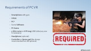Requirements of PCVR
• Smartphone with gyro
• VR kit
• PC*
• Some Software
• PC Game
• 5 GHz router or 6 Ft long USB Cable (any one
is necessary)
• Headphone (optional)
• Controller or Game-pad (like always
recommended but still optional)
elitcan.com
 