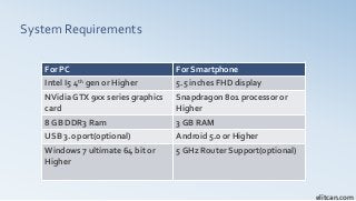 System Requirements
elitcan.com
For PC For Smartphone
Intel I5 4th gen or Higher 5.5 inches FHD display
NVidia GTX 9xx series graphics
card
Snapdragon 801 processor or
Higher
8 GB DDR3 Ram 3 GB RAM
USB 3.0 port(optional) Android 5.0 or Higher
Windows 7 ultimate 64 bit or
Higher
5 GHz Router Support(optional)
 
