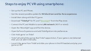 Steps to enjoy PCVR using smartphone:
• Set up the PC and Phone.
• Get the newest possible update for NVidia drivers and Ge-force experience.
• Install them along with the PC game.
• Download “Tridef3d” for PC and “Moonlight” from the Play store.
• Connect the PC and Mobile to same LAN network (Wi-Fi or wired)
• Open the ‘Moonlight’ app and Pair the device.
• Open GeForce Experience and addTridefIgnition into preferences.
• Click ‘Add game’ onTridef.
• Tridef will add all the games thatTridef supports but, if your game is not detected
then you can add it manually.
• Launch the game fromTridef and slide your phone in theVR headset and play your
game onVR!
elitcan.com
 