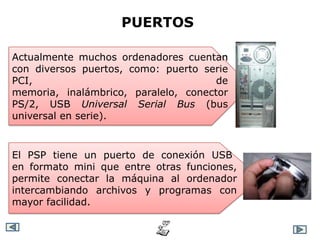 PUERTOS

Actualmente muchos ordenadores cuentan
con diversos puertos, como: puerto serie
PCI,                                  de
memoria, inalámbrico, paralelo, conector
PS/2, USB Universal Serial Bus (bus
universal en serie).



El PSP tiene un puerto de conexión USB
en formato mini que entre otras funciones,
permite conectar la máquina al ordenador
intercambiando archivos y programas con
mayor facilidad.
 