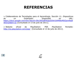 REFERENCIAS

 Colaboradores de Tecnologías para el Aprendizaje, Sección 11. Dispositivos
de         un         Ordenador.         Disponible         en         URL:
https://docs.google.com/Doc?docid=0Ac26Gz8FKOgiZGhkYjl4Ml8xMDZjemNqN
W5mZA&hl=es [Consultado el 13 de julio de 2011].

 Website     oficial   de    PlayStation:    PSP,    PlayStation     Portable:
http://es.playstation.com/psp/ [Consultado el 13 de julio de 2011].
 
