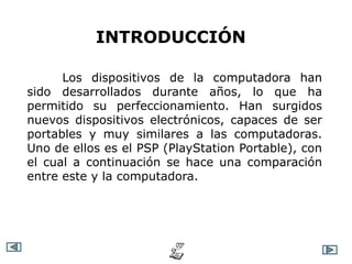 INTRODUCCIÓN

      Los dispositivos de la computadora han
sido desarrollados durante años, lo que ha
permitido su perfeccionamiento. Han surgidos
nuevos dispositivos electrónicos, capaces de ser
portables y muy similares a las computadoras.
Uno de ellos es el PSP (PlayStation Portable), con
el cual a continuación se hace una comparación
entre este y la computadora.
 