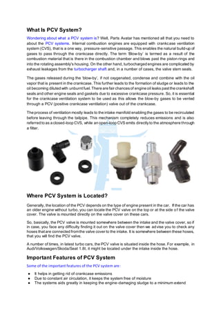 What Is PCV System?
Wondering about what a PCV system is? Well, Parts Avatar has mentioned all that you need to
about the PCV systems. Internal combustion engines are equipped with crankcase ventilation
system (CVS), that is a one way, pressure-sensitive passage. This enables the natural build-up of
gases to pass through the crankcase directly. The term ‘Blow-by’ is termed as a result of the
combustion material that is there in the combustion chamber and blows past the piston rings and
into the rotating assembly's housing. On the other hand, turbocharged engines are complicated by
exhaust leakages from the turbocharger shaft and, in a number of cases, the valve stem seals.
The gases released during the ‘blow-by’, if not oxygenated, condense and combine with the oil
vapor that is present in the crankcase. This further leads to the formation of sludge or leads to the
oil becoming diluted with unburnt fuel. There are fair chancesof engine oil leaks pastthe crankshaft
seals and other engine seals and gaskets due to excessive crankcase pressure. So, it is essential
for the crankcase ventilation system to be used as this allows the blow-by gases to be vented
through a PCV (positive crankcase ventilation) valve out of the crankcase.
The process of ventilation mostly leads to the intake manifold enabling the gases to be recirculated
before leaving through the tailpipe. This mechanism completely reduces emissions and is also
referred to as a closed-loop CVS, while an open-loop CVS emits directlyto the atmosphere through
a filter.
Where PCV System is Located?
Generally, the location of the PCV depends on the type of engine present in the car. If the car has
an older engine without turbo, you can locate the PCV valve on the top or at the side of the valve
cover. The valve is mounted directly on the valve cover on these cars.
So, basically, the PCV valve is mounted somewhere between the intake and the valve cover, so if
in case, you face any difficulty finding it out on the valve cover then we advise you to check any
hoses thatare connected fromthe valve cover to the intake. It is somewhere between these hoses,
that you will find the PCV valve.
A number of times, in latest turbo cars, the PCV valve is situated inside the hose. For example, in
Audi/Volkswagen/Skoda/Seat 1.8t, it might be located under the intake inside the hose.
Important Features of PCV System
Some of the important features of the PCV system are:
● It helps in getting rid of crankcase emissions
● Due to constant air circulation, it keeps the system free of moisture
● The systems aids greatly in keeping the engine-damaging sludge to a minimum extend
 