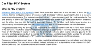 What Is PCV System?
Wondering about what a PCV system is? Well, Parts Avatar has mentioned all that you need to about the PCV
systems. Internal combustion engines are equipped with crankcase ventilation system (CVS), that is a one way,
pressure-sensitive passage. This enables the natural build-up of gases to pass through the crankcase directly. The
term ‘Blow-by’ is termed as a result of the combustion material that is there in the combustion chamber and blows
past the piston rings and into the rotating assembly's housing. On the other hand, turbocharged engines are
complicated by exhaust leakages from the turbocharger shaft and, in a number of cases, the valve stem seals.
The gases released during the ‘blow-by’, if not oxygenated, condense and combine with the oil vapor that is present
in the crankcase. This further leads to the formation of sludge or leads to the oil becoming diluted with unburnt fuel.
There are fair chances of engine oil leaks past the crankshaft seals and other engine seals and gaskets due to
excessive crankcase pressure. So, it is essential for the crankcase ventilation system to be used as this allows the
blow-by gases to be vented through a PCV (positive crankcase ventilation) valve out of the crankcase.
The process of ventilation mostly leads to the intake manifold enabling the gases to be recirculated before leaving
through the tailpipe. This mechanism completely reduces emissions and is also referred to as a closed-loop CVS,
while an open-loop CVS emits directly to the atmosphere through a filter.
Car Filter PCV System
 