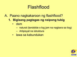 Flashflood Paano nagkakaroon ng flashflood? Biglaang pagtagas ng naipong tubig dam natural (landslide o log jam na nagbara sa ilog) Artipisyal na istruktura lawa sa kabundukan 