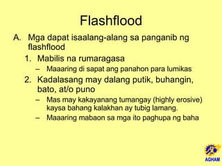 Flashflood Mga dapat isaalang-alang sa panganib ng flashflood Mabilis na rumaragasa  Maaaring di sapat ang panahon para lumikas Kadalasang may dalang putik, buhangin, bato, at/o puno Mas may kakayanang tumangay (highly erosive) kaysa bahang kalakhan ay tubig lamang.  Maaaring mabaon sa mga ito paghupa ng baha  