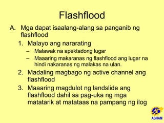 Flashflood Mga dapat isaalang-alang sa panganib ng flashflood Malayo ang nararating Malawak na apektadong lugar Maaaring makaranas ng flashflood ang lugar na hindi nakaranas ng malakas na ulan. Madaling magbago ng active channel ang flashflood Maaaring magdulot ng landslide ang flashflood dahil sa pag-uka ng mga matatarik at matataas na pampang ng ilog  