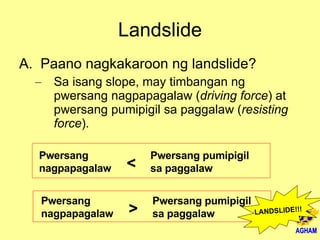 Landslide Paano nagkakaroon ng landslide? Sa isang slope, may timbangan ng pwersang nagpapagalaw ( driving force ) at pwersang pumipigil sa paggalaw ( resisting force ). Pwersang nagpapagalaw Pwersang pumipigil sa paggalaw < Pwersang nagpapagalaw Pwersang pumipigil sa paggalaw > LANDSLIDE!!! 