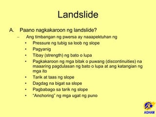 Landslide Paano nagkakaroon ng landslide? Ang timbangan ng pwersa ay naaapektuhan ng Pressure ng tubig sa loob ng slope Pagyanig Tibay (strength) ng bato o lupa Pagkakaroon ng mga bitak o puwang (discontinuities) na maaaring pagdulasan ng bato o lupa at ang katangian ng mga ito Tarik at taas ng slope Dagdag na bigat sa slope Pagbabago sa tarik ng slope “ Anchoring” ng mga ugat ng puno 