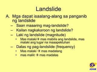 Landslide Mga dapat isaalang-alang sa panganib ng landslide Saan maaaring mag-landslide?  Kailan nagkakaroon ng landslide?  Laki ng landslide (magnitude) Mas malaki   mas mabilis ang landslide, mas malaki ang lugar na maaapektuhan Dalas ng pag-landslide (frequency) Mas malaki    mas madalang mas maliit    mas madalas 