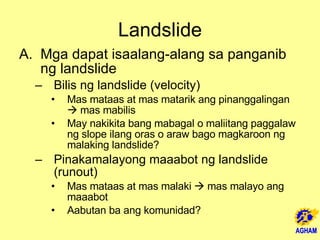 Landslide Mga dapat isaalang-alang sa panganib ng landslide Bilis ng landslide (velocity) Mas mataas at mas matarik ang pinanggalingan    mas mabilis May nakikita bang mabagal o maliitang paggalaw ng slope ilang oras o araw bago magkaroon ng malaking landslide? Pinakamalayong maaabot ng landslide (runout) Mas mataas at mas malaki    mas malayo ang maaabot Aabutan ba ang komunidad? 
