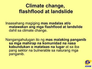 Climate change,  flashflood at landslide Inaasahang magiging  mas madalas at/o malawakan ang mga flashflood at landslide  dahil sa climate change. Nangangahulugan ito ng  mas malaking panganib sa mga mahirap na komunidad na nasa kabundukan o matataas na lugar  at sa iba pang sektor na bulnerable sa naturang mga panganib.  