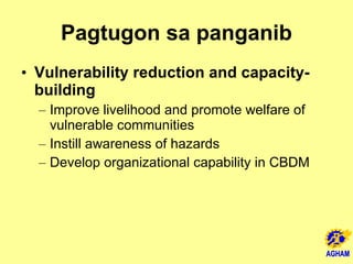 Pagtugon sa panganib Vulnerability reduction and capacity-building Improve livelihood and promote welfare of vulnerable communities  Instill awareness of hazards Develop organizational capability in CBDM 