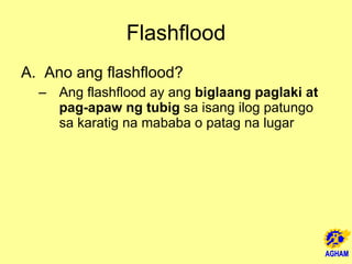 Flashflood Ano ang flashflood? Ang flashflood ay ang  biglaang paglaki at pag-apaw ng tubig  sa isang ilog patungo sa karatig na mababa o patag na lugar 