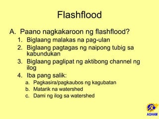 Flashflood Paano nagkakaroon ng flashflood? Biglaang malakas na pag-ulan Biglaang pagtagas ng naipong tubig sa kabundukan Biglaang paglipat ng aktibong channel ng ilog  Iba pang salik: Pagkasira/pagkaubos ng kagubatan Matarik na watershed Dami ng ilog sa watershed 