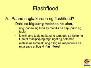 Flashflood Paano nagkakaroon ng flashflood? Dahil sa  biglaang malakas na ulan ,  ang ibabaw ng lupa ay mabilis na napupuno ng tubig lumiliit ang tubig na kayang tumagos sa ilalim ng lupa at masipsip ng mga ugat ng halaman mabilis na lumalaki ang tubig na mapupunta sa mga sapa at ilog     flashflood 