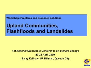 Workshop: Problems and proposed solutions Upland Communities,  Flashfloods and Landslides 1st National Grassroots Conference on Climate Change 20-22 April 2009  Balay Kalinaw, UP Diliman, Quezon City AGHAM 