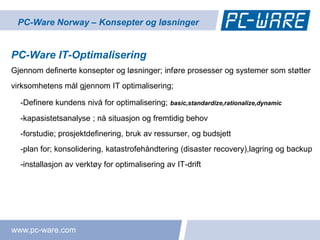 PC-Ware Norway – Konsepter og løsninger


PC-Ware IT-Optimalisering
Gjennom definerte konsepter og løsninger; inføre prosesser og systemer som støtter
virksomhetens mål gjennom IT optimalisering;

  -Definere kundens nivå for optimalisering;   basic,standardize,rationalize,dynamic

  -kapasistetsanalyse ; nå situasjon og fremtidig behov
  -forstudie; prosjektdefinering, bruk av ressurser, og budsjett
  -plan for; konsolidering, katastrofehåndtering (disaster recovery),lagring og backup
  -installasjon av verktøy for optimalisering av IT-drift




www.pc-ware.com
 